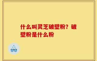 什么叫灵芝破壁粉？破壁粉是什么粉