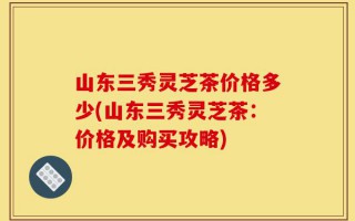 山东三秀灵芝茶价格多少(山东三秀灵芝茶：价格及购买攻略)