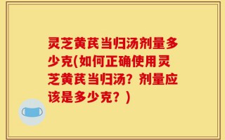 灵芝黄芪当归汤剂量多少克(如何正确使用灵芝黄芪当归汤？剂量应该是多少克？)