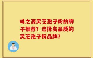 咏之源灵芝孢子粉的牌子推荐？选择高品质的灵芝孢子粉品牌？