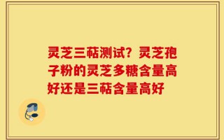 灵芝三萜测试？灵芝孢子粉的灵芝多糖含量高好还是三萜含量高好