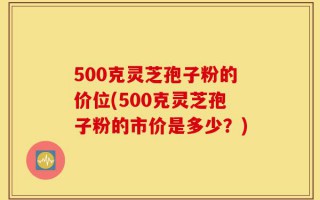 500克灵芝孢子粉的价位(500克灵芝孢子粉的市价是多少？)