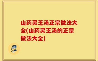 山药灵芝汤正宗做法大全(山药灵芝汤的正宗做法大全)