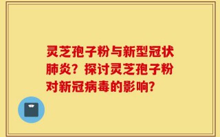 灵芝孢子粉与新型冠状肺炎？探讨灵芝孢子粉对新冠病毒的影响？