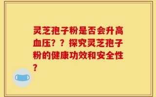 灵芝孢子粉是否会升高血压？？探究灵芝孢子粉的健康功效和安全性？