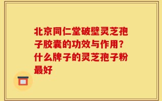 北京同仁堂破壁灵芝孢子胶囊的功效与作用？什么牌子的灵芝孢子粉最好