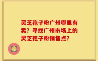 灵芝孢子粉广州哪里有卖？寻找广州市场上的灵芝孢子粉销售点？