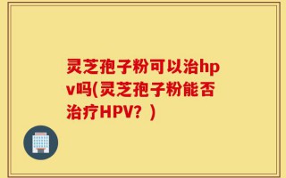 灵芝孢子粉可以治hpv吗(灵芝孢子粉能否治疗HPV？)