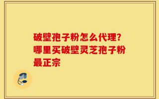 破壁孢子粉怎么代理？哪里买破壁灵芝孢子粉最正宗