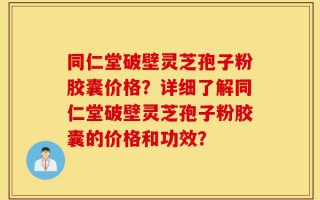 同仁堂破壁灵芝孢子粉胶囊价格？详细了解同仁堂破壁灵芝孢子粉胶囊的价格和功效？