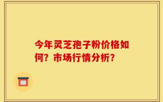 今年灵芝孢子粉价格如何？市场行情分析？