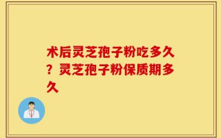 术后灵芝孢子粉吃多久？灵芝孢子粉保质期多久