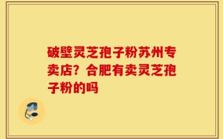 破壁灵芝孢子粉苏州专卖店？合肥有卖灵芝孢子粉的吗