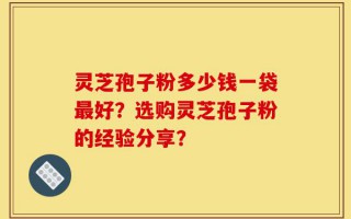 灵芝孢子粉多少钱一袋最好？选购灵芝孢子粉的经验分享？