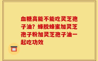 血糖高能不能吃灵芝孢子油？蜂胶蜂蜜加灵芝孢子粉加灵芝孢子油一起吃功效