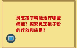 灵芝孢子粉能治疗哪些病症？探究灵芝孢子粉的疗效和应用？