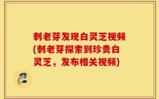 刺老芽发现白灵芝视频(刺老芽探索到珍贵白灵芝，发布相关视频)