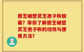 德芝破壁灵芝孢子粉胶囊？带你了解德芝破壁灵芝孢子粉的功效与使用方法？