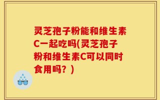 灵芝孢子粉能和维生素C一起吃吗(灵芝孢子粉和维生素C可以同时食用吗？)