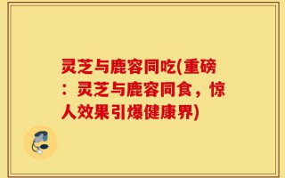 灵芝与鹿容同吃(重磅：灵芝与鹿容同食，惊人效果引爆健康界)