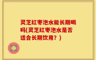 灵芝红枣泡水能长期喝吗(灵芝红枣泡水是否适合长期饮用？)