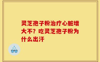 灵芝孢子粉治疗心脏增大不？吃灵芝孢子粉为什么出汗