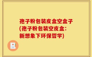 孢子粉包装皮盒空盒子(孢子粉包装空皮盒：新想象下环保哲学)