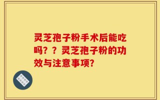 灵芝孢子粉手术后能吃吗？？灵芝孢子粉的功效与注意事项？