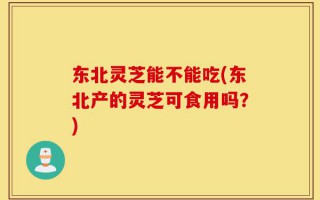 东北灵芝能不能吃(东北产的灵芝可食用吗？)