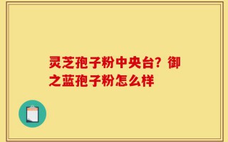 灵芝孢子粉中央台？御之蓝孢子粉怎么样