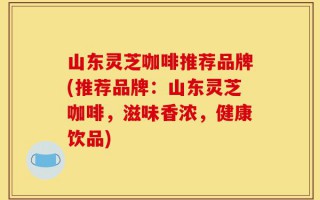 山东灵芝咖啡推荐品牌(推荐品牌：山东灵芝咖啡，滋味香浓，健康饮品)