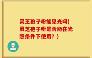 灵芝孢子粉能见光吗(灵芝孢子粉是否能在光照条件下使用？)