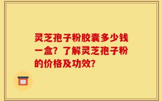 灵芝孢子粉胶囊多少钱一盒？了解灵芝孢子粉的价格及功效？