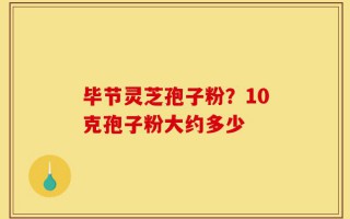 毕节灵芝孢子粉？10克孢子粉大约多少