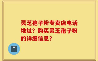 灵芝孢子粉专卖店电话地址？购买灵芝孢子粉的详细信息？