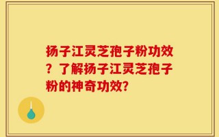 扬子江灵芝孢子粉功效？了解扬子江灵芝孢子粉的神奇功效？