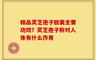 精品灵芝孢子胶囊主要功效？灵芝孢子粉对人体有什么作用