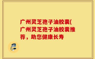 广州灵芝孢子油胶囊(广州灵芝孢子油胶囊推荐，助您健康长寿