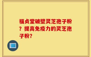 福贞堂破壁灵芝孢子粉？提高免疫力的灵芝孢子粉？