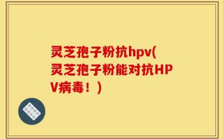 灵芝孢子粉抗hpv(灵芝孢子粉能对抗HPV病毒！)