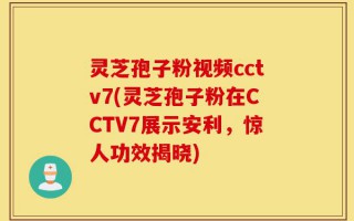 灵芝孢子粉视频cctv7(灵芝孢子粉在CCTV7展示安利，惊人功效揭晓)