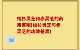 松杉灵芝和赤灵芝的药用区别(松杉灵芝与赤灵芝的功效差异)