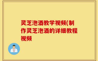 灵芝泡酒教学视频(制作灵芝泡酒的详细教程视频