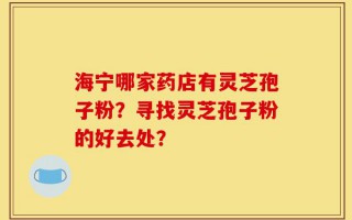 海宁哪家药店有灵芝孢子粉？寻找灵芝孢子粉的好去处？