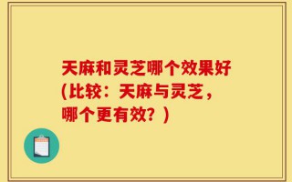 天麻和灵芝哪个效果好(比较：天麻与灵芝，哪个更有效？)