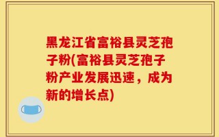黑龙江省富裕县灵芝孢子粉(富裕县灵芝孢子粉产业发展迅速，成为新的增长点)