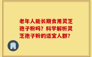 老年人能长期食用灵芝孢子粉吗？科学解析灵芝孢子粉的适宜人群？