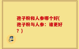 孢子粉和人参哪个好(孢子粉与人参：谁更好？)