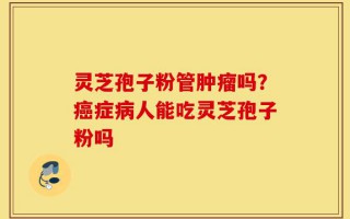 灵芝孢子粉管肿瘤吗？癌症病人能吃灵芝孢子粉吗