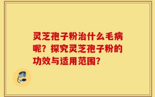 灵芝孢子粉治什么毛病呢？探究灵芝孢子粉的功效与适用范围？